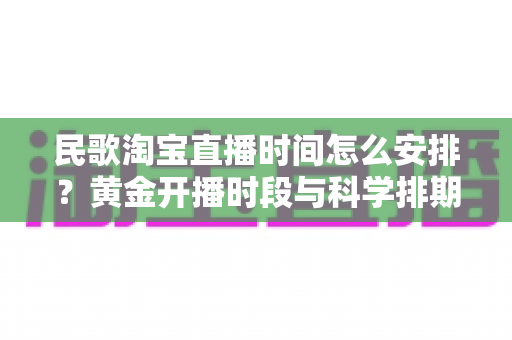 民歌淘宝直播时间怎么安排?黄金开播时段与科学排期策略全解析 民歌淘宝直播时间怎么安排?黄金开播时段与科学排期策略全解析