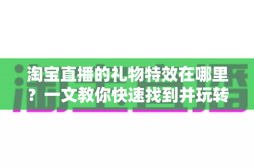 淘宝直播的礼物特效在哪里？一文教你快速找到并玩转直播间互动特效