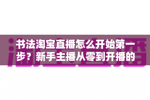 书法淘宝直播怎么开始第一步?新手主播从零到开播的完整实战指南 书法淘宝直播怎么开始第一步?新手主播从零到开播的完整实战指南