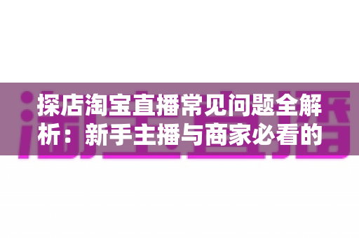 探店淘宝直播常见问题全解析：新手主播与商家必看的实战避坑指南