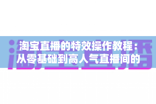 淘宝直播的特效操作教程：从零基础到高人气直播间的完整实战指南