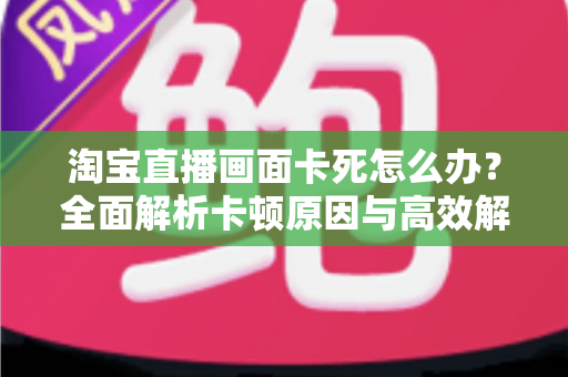 淘宝直播画面卡死怎么办？全面解析卡顿原因与高效解决方案