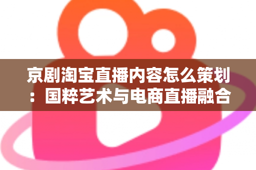 京剧淘宝直播内容怎么策划：国粹艺术与电商直播融合的全流程实战指南