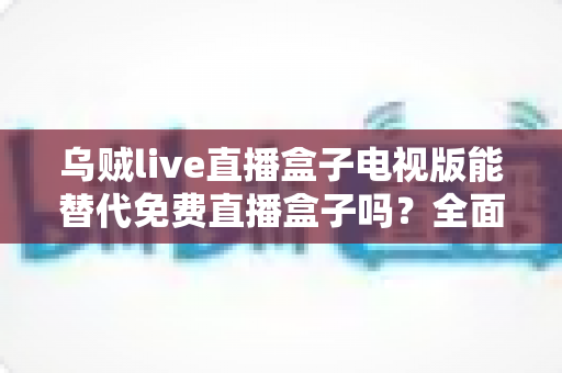 乌贼live直播盒子电视版能替代免费直播盒子吗?全面解析与选购指南 乌贼live直播盒子电视版能替代免费直播盒子吗?全面解析与选购指南