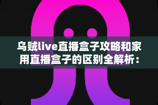 乌贼live直播盒子攻略和家用直播盒子的区别全解析:一文读懂如何选对直播设备 乌贼live直播盒子攻略和家用直播盒子的区别全解析:一文读懂如何选对直播设备