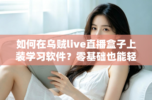 如何在乌贼live直播盒子上装学习软件？零基础也能轻松上手的完整安装教程与实用指南