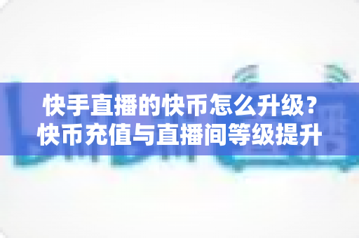 快手直播的快币怎么升级？快币充值与直播间等级提升全攻略