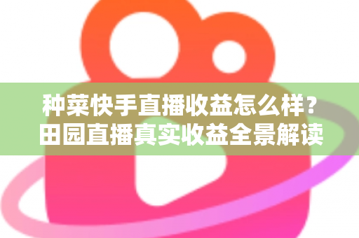 种菜快手直播收益怎么样？田园直播真实收益全景解读与增收实战攻略
