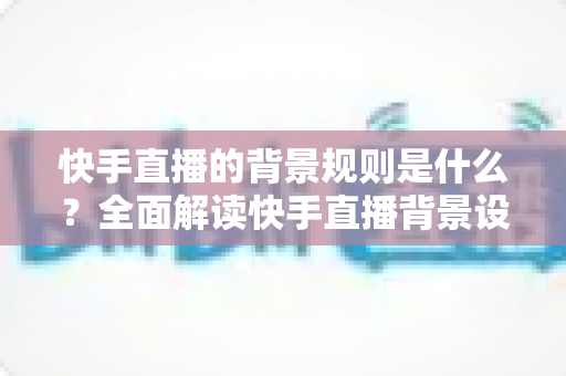 快手直播的背景规则是什么？全面解读快手直播背景设置规范、违规红线与合规实操指南