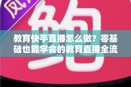 教育快手直播怎么做？零基础也能学会的教育直播全流程实战指南