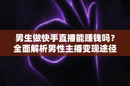 男生做快手直播能赚钱吗？全面解析男性主播变现途径与实操攻略