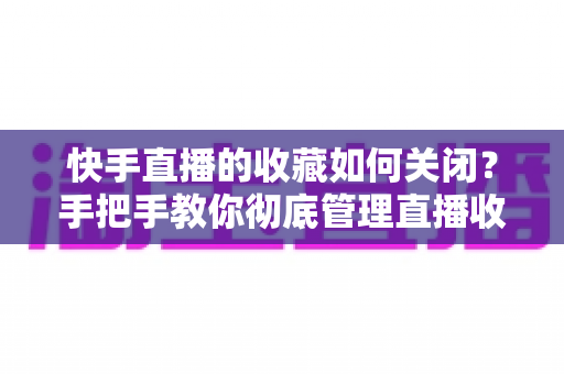 快手直播的收藏如何关闭?手把手教你彻底管理直播收藏的完整实用指南 快手直播的收藏如何关闭?手把手教你彻底管理直播收藏的完整实用指南