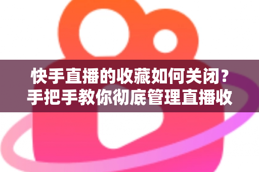 快手直播的收藏如何关闭？手把手教你彻底管理直播收藏的完整实用指南