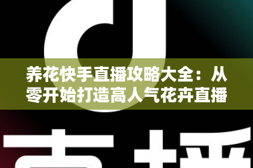 养花快手直播攻略大全：从零开始打造高人气花卉直播间，轻松实现流量与收益双丰收