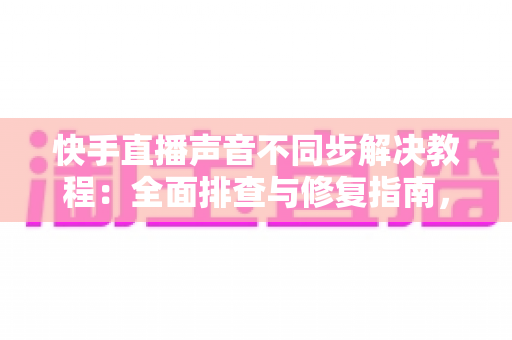 快手直播声音不同步解决教程：全面排查与修复指南，让您的直播音画完美同步