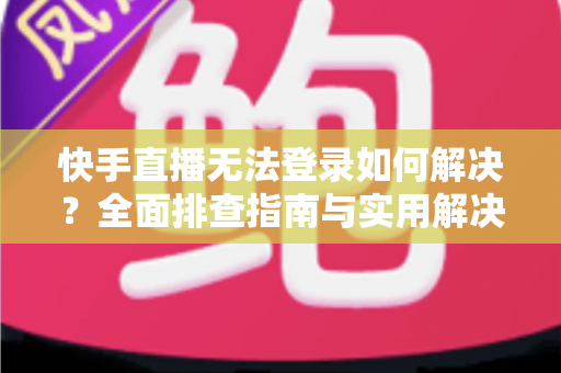 快手直播无法登录如何解决？全面排查指南与实用解决方案一次讲清