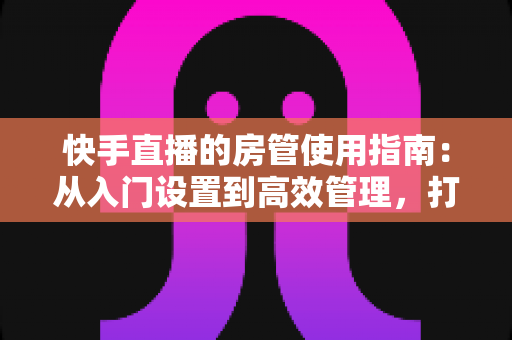 快手直播的房管使用指南：从入门设置到高效管理，打造优质直播间的必备手册