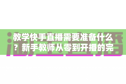 教学快手直播需要准备什么?新手教师从零到开播的完整准备清单与实战指南 教学快手直播需要准备什么?新手教师从零到开播的完整准备清单与实战指南