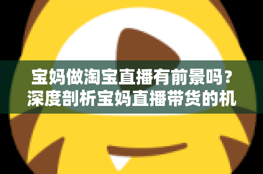 宝妈做淘宝直播有前景吗？深度剖析宝妈直播带货的机遇、挑战与实战攻略
