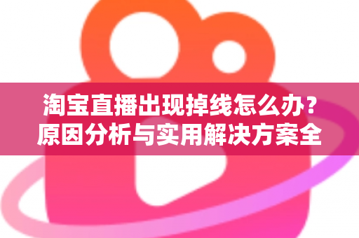 淘宝直播出现掉线怎么办？原因分析与实用解决方案全攻略