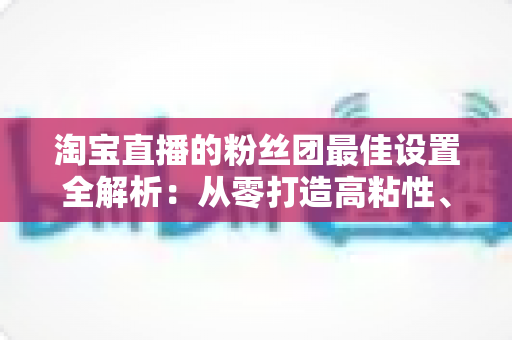 淘宝直播的粉丝团最佳设置全解析:从零打造高粘性、高转化直播间的实用指南 淘宝直播的粉丝团最佳设置全解析:从零打造高粘性、高转化直播间的实用指南