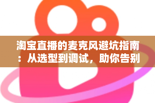 淘宝直播的麦克风避坑指南：从选型到调试，助你告别“杂音翻车”现场