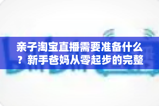 亲子淘宝直播需要准备什么?新手爸妈从零起步的完整筹备指南 亲子淘宝直播需要准备什么?新手爸妈从零起步的完整筹备指南
