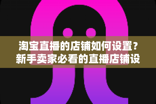 淘宝直播的店铺如何设置？新手卖家必看的直播店铺设置全流程指南