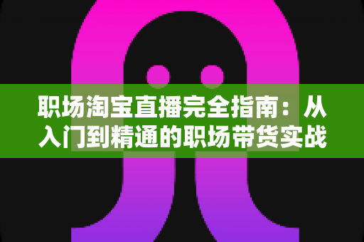 职场淘宝直播完全指南：从入门到精通的职场带货实战手册