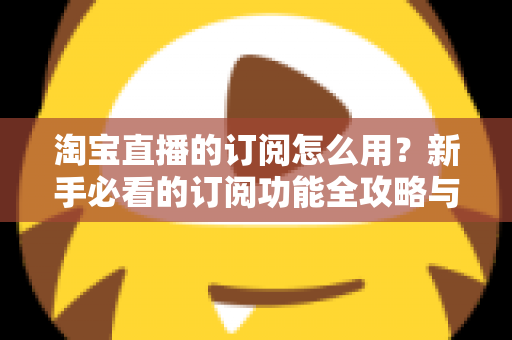 淘宝直播的订阅怎么用？新手必看的订阅功能全攻略与运营技巧