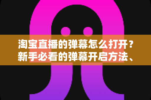 淘宝直播的弹幕怎么打开？新手必看的弹幕开启方法、设置技巧与常见问题全解析