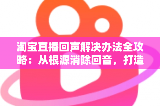 淘宝直播回声解决办法全攻略：从根源消除回音，打造清晰流畅的高转化直播间