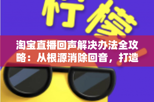 淘宝直播回声解决办法全攻略：从根源消除回音，打造清晰流畅的高转化直播间