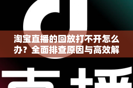 淘宝直播的回放打不开怎么办?全面排查原因与高效解决方案指南 淘宝直播的回放打不开怎么办?全面排查原因与高效解决方案指南