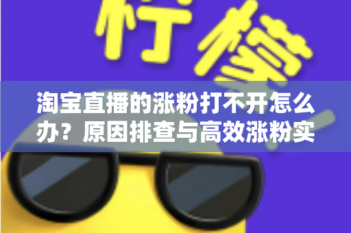 淘宝直播的涨粉打不开怎么办?原因排查与高效涨粉实操指南 淘宝直播的涨粉打不开怎么办?原因排查与高效涨粉实操指南
