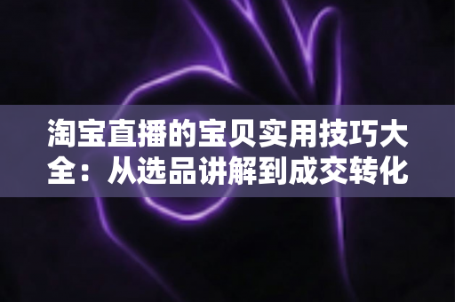 淘宝直播的宝贝实用技巧大全：从选品讲解到成交转化的实战指南