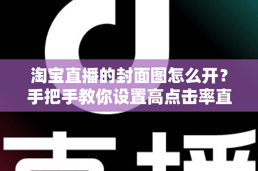 淘宝直播的封面图怎么开？手把手教你设置高点击率直播封面的完整指南