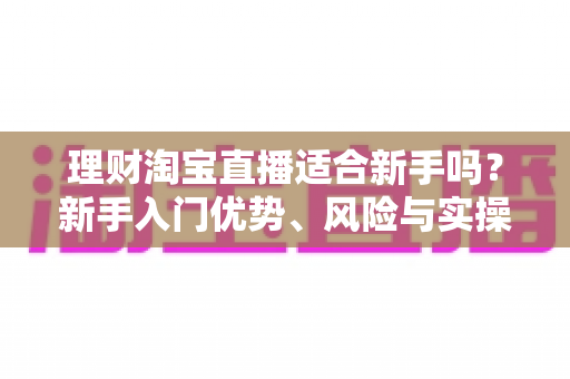 理财淘宝直播适合新手吗？新手入门优势、风险与实操指南全解析