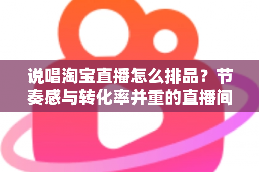 说唱淘宝直播怎么排品?节奏感与转化率并重的直播间排品实战攻略 说唱淘宝直播怎么排品?节奏感与转化率并重的直播间排品实战攻略