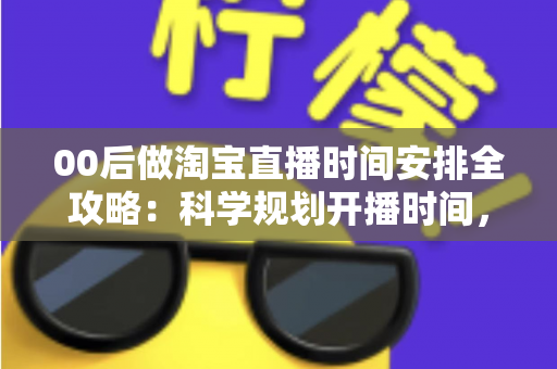 00后做淘宝直播时间安排全攻略：科学规划开播时间，助新手主播快速涨粉提升销量