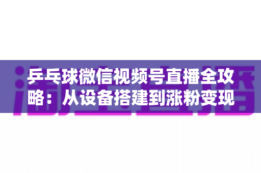 乒乓球微信视频号直播全攻略：从设备搭建到涨粉变现的一站式实战指南