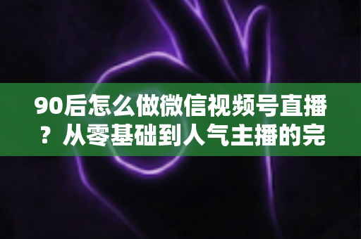 90后怎么做微信视频号直播?从零基础到人气主播的完整实战指南 90后怎么做微信视频号直播?从零基础到人气主播的完整实战指南