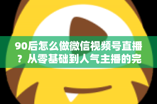 90后怎么做微信视频号直播?从零基础到人气主播的完整实战指南 90后怎么做微信视频号直播?从零基础到人气主播的完整实战指南
