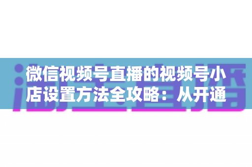 微信视频号直播的视频号小店设置方法全攻略:从开通到挂货一键打通高转化带货路径 微信视频号直播的视频号小店设置方法全攻略:从开通到挂货一键打通高转化带货路径
