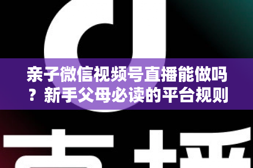 亲子微信视频号直播能做吗？新手父母必读的平台规则、选题方向与变现全攻略