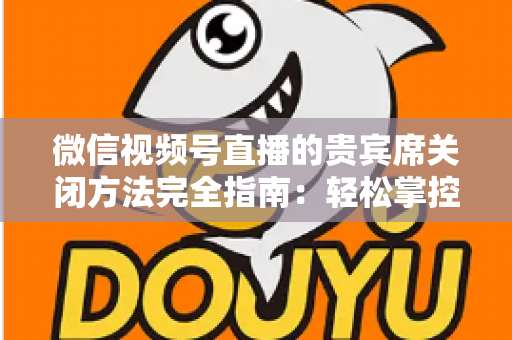 微信视频号直播的贵宾席关闭方法完全指南:轻松掌控直播间布局与互动体验 微信视频号直播的贵宾席关闭方法完全指南:轻松掌控直播间布局与互动体验