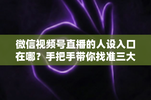 微信视频号直播的人设入口在哪？手把手带你找准三大入口，打造让人过目不忘的直播人设