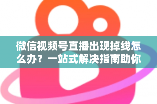 微信视频号直播出现掉线怎么办？一站式解决指南助你稳定开播不中断