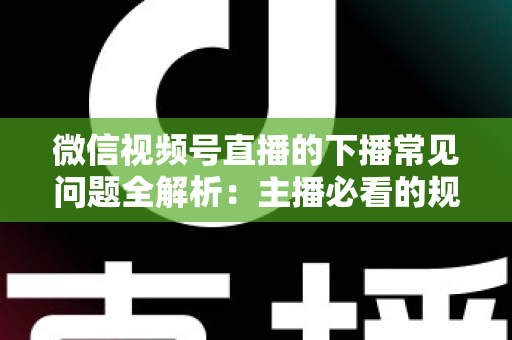 微信视频号直播的下播常见问题全解析：主播必看的规范收尾、数据复盘与账号运营实战指南