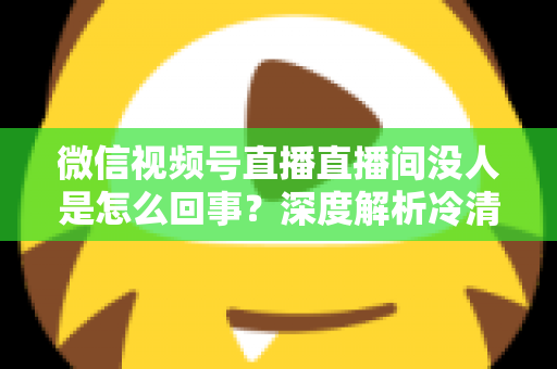 微信视频号直播直播间没人是怎么回事？深度解析冷清直播间的背后原因与高效引流实战指南